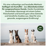 Für eine vollwertige und herzhafte Mahlzeit: 
Geflügel mit Kartoffel – das Alleinfuttermittel für ausgewachsene Hunde. Heidis Hundeliebe
Dosenfutter überzeugt mit einem hohen
 Fleischanteil und kommt ganz ohne Getreide 
und künstliche Zusätze aus. Ideal für eine 
gesunde, ausgewogene Ernährung!