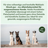 Für eine vollwertige und herzhafte Mahlzeit: 
Hirsch pur – das Alleinfuttermittel für 
ausgewachsene Hunde. Heidis Hundeliebe
Dosenfutter überzeugt mit einem hohen
 Fleischanteil und kommt ganz ohne Getreide 
und künstliche Zusätze aus. Ideal für eine 
gesunde, ausgewogene Ernährung!