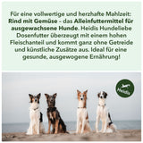 Für eine vollwertige und herzhafte Mahlzeit: 
Rind mit Gemüse – das Alleinfuttermittel für 
ausgewachsene Hunde. Heidis Hundeliebe
Dosenfutter überzeugt mit einem hohen
 Fleischanteil und kommt ganz ohne Getreide 
und künstliche Zusätze aus. Ideal für eine 
gesunde, ausgewogene Ernährung!